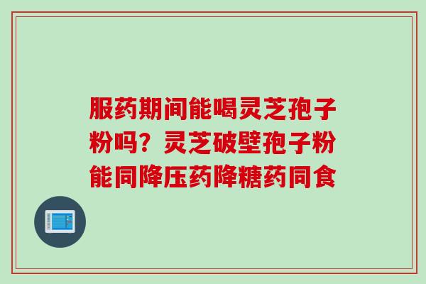 服药期间能喝灵芝孢子粉吗？灵芝破壁孢子粉能同降压药降糖药同食