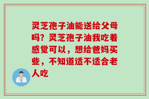 灵芝孢子油能送给父母吗？灵芝孢子油我吃着感觉可以，想给爸妈买些，不知道适不适合老人吃