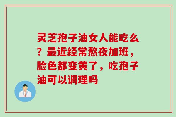 灵芝孢子油女人能吃么？近经常熬夜加班，脸色都变黄了，吃孢子油可以调理吗