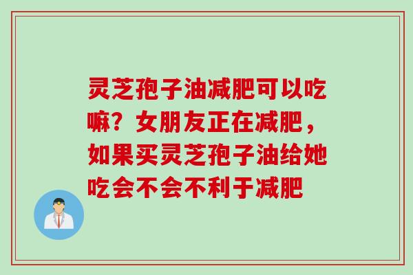 灵芝孢子油减肥可以吃嘛？女朋友正在减肥，如果买灵芝孢子油给她吃会不会不利于减肥