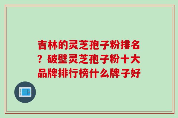 吉林的灵芝孢子粉排名？破壁灵芝孢子粉十大品牌排行榜什么牌子好