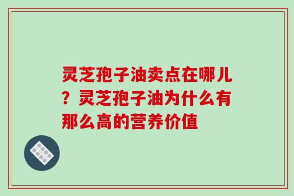 灵芝孢子油卖点在哪儿？灵芝孢子油为什么有那么高的营养价值