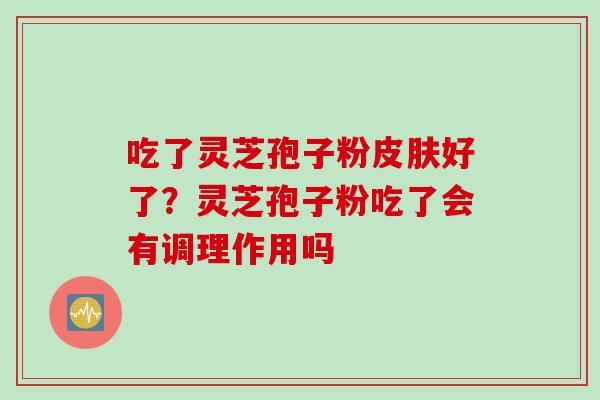 吃了灵芝孢子粉皮肤好了？灵芝孢子粉吃了会有调理作用吗