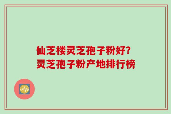 仙芝楼灵芝孢子粉好？灵芝孢子粉产地排行榜