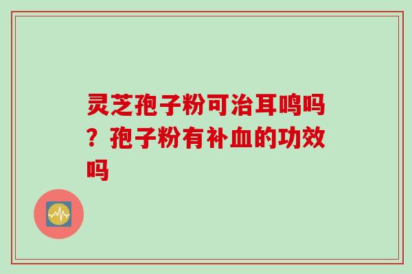 灵芝孢子粉可耳鸣吗？孢子粉有补的功效吗