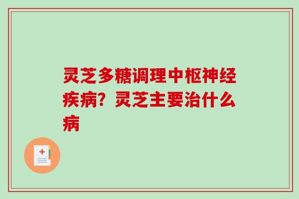 灵芝多糖调理中枢神经疾病？灵芝主要治什么病