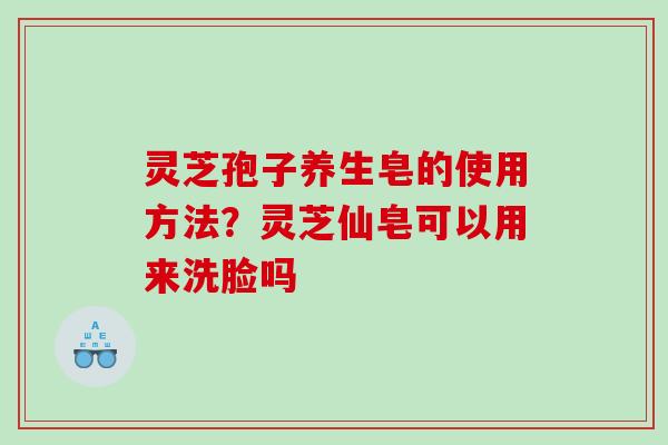 灵芝孢子养生皂的使用方法？灵芝仙皂可以用来洗脸吗