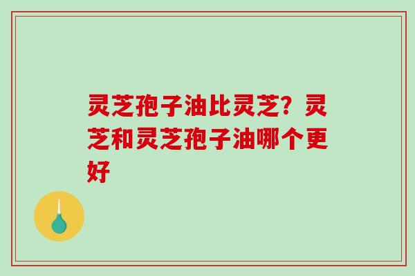 灵芝孢子油比灵芝？灵芝和灵芝孢子油哪个更好
