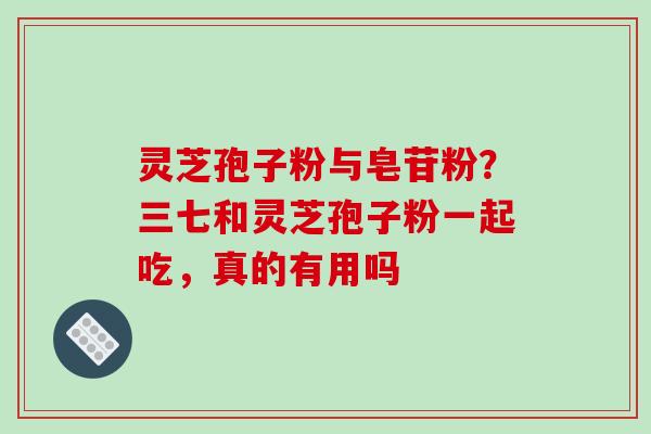 灵芝孢子粉与皂苷粉？三七和灵芝孢子粉一起吃，真的有用吗