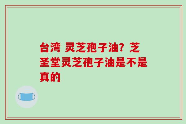 台湾 灵芝孢子油？芝圣堂灵芝孢子油是不是真的