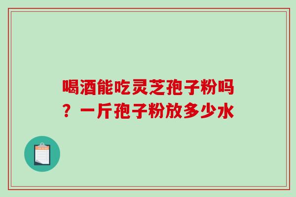 喝酒能吃灵芝孢子粉吗？一斤孢子粉放多少水