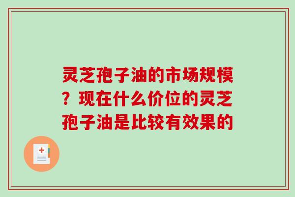 灵芝孢子油的市场规模？现在什么价位的灵芝孢子油是比较有效果的
