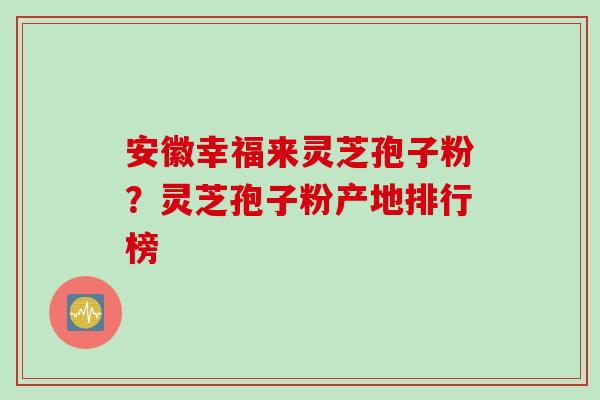 安徽幸福来灵芝孢子粉？灵芝孢子粉产地排行榜