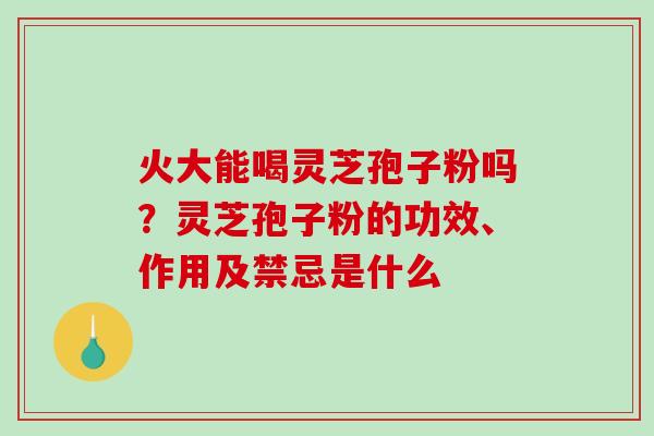 火大能喝灵芝孢子粉吗？灵芝孢子粉的功效、作用及禁忌是什么