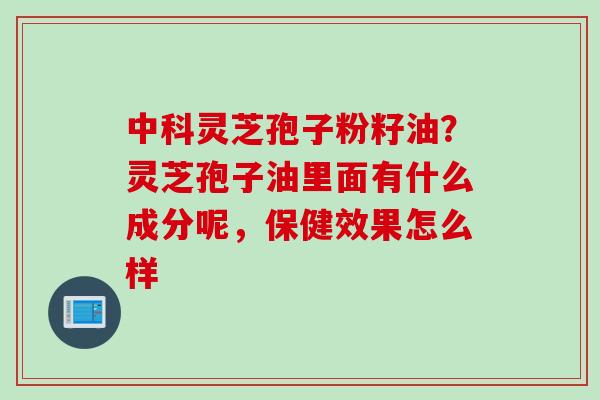 中科灵芝孢子粉籽油？灵芝孢子油里面有什么成分呢，保健效果怎么样
