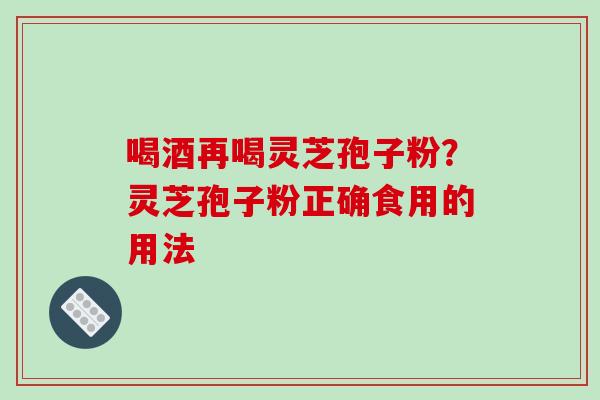 喝酒再喝灵芝孢子粉？灵芝孢子粉正确食用的用法