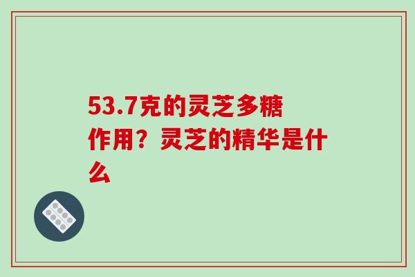 53.7克的灵芝多糖作用？灵芝的精华是什么