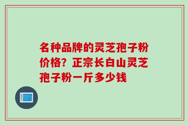 名种品牌的灵芝孢子粉价格？正宗长白山灵芝孢子粉一斤多少钱