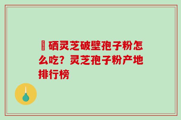 冨硒灵芝破壁孢子粉怎么吃？灵芝孢子粉产地排行榜