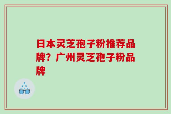 日本灵芝孢子粉推荐品牌？广州灵芝孢子粉品牌