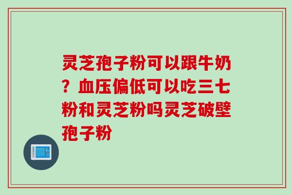 灵芝孢子粉可以跟牛奶？血压偏低可以吃三七粉和灵芝粉吗灵芝破壁孢子粉
