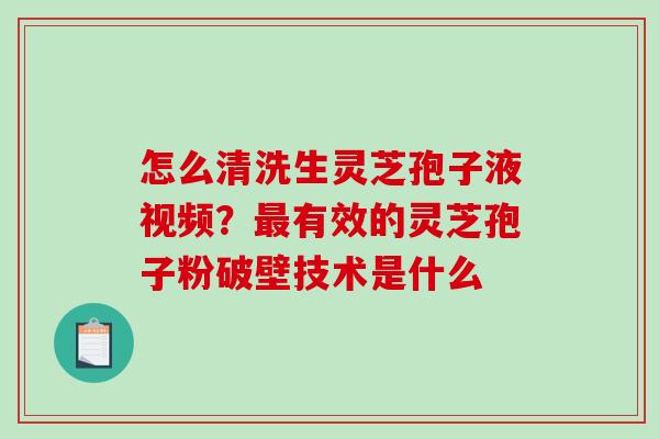 怎么清洗生灵芝孢子液视频？最有效的灵芝孢子粉破壁技术是什么