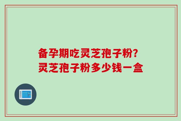 备孕期吃灵芝孢子粉？灵芝孢子粉多少钱一盒