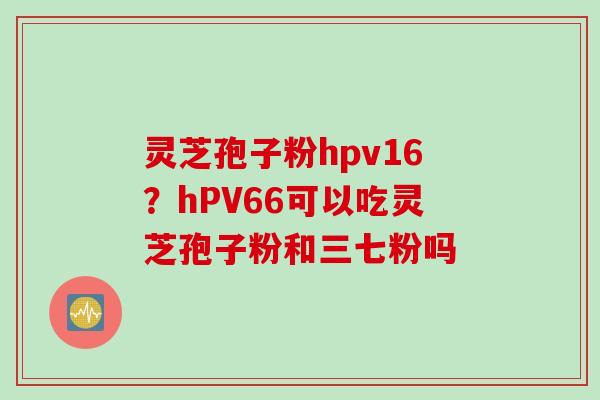 灵芝孢子粉hpv16？hPV66可以吃灵芝孢子粉和三七粉吗