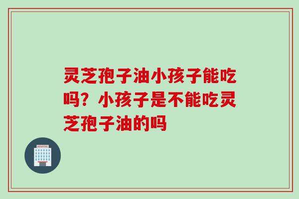 灵芝孢子油小孩子能吃吗？小孩子是不能吃灵芝孢子油的吗