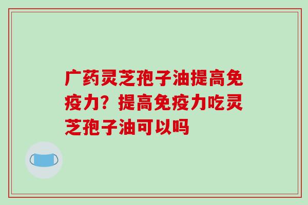 广药灵芝孢子油提高免疫力？提高免疫力吃灵芝孢子油可以吗