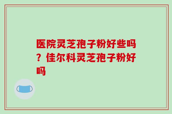 医院灵芝孢子粉好些吗？佳尔科灵芝孢子粉好吗