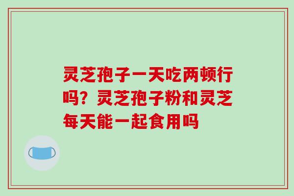 灵芝孢子一天吃两顿行吗？灵芝孢子粉和灵芝每天能一起食用吗