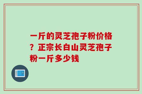 一斤的灵芝孢子粉价格？正宗长白山灵芝孢子粉一斤多少钱