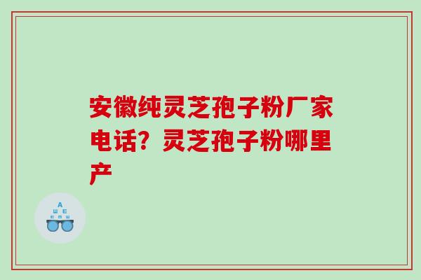 安徽纯灵芝孢子粉厂家电话？灵芝孢子粉哪里产