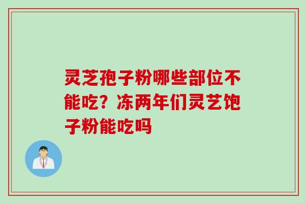 灵芝孢子粉哪些部位不能吃？冻两年们灵艺饱子粉能吃吗