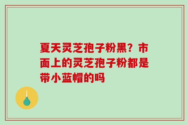 夏天灵芝孢子粉黑？市面上的灵芝孢子粉都是带小蓝帽的吗