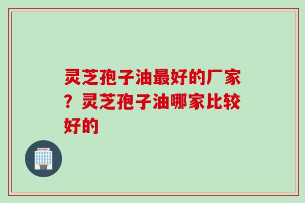灵芝孢子油最好的厂家？灵芝孢子油哪家比较好的