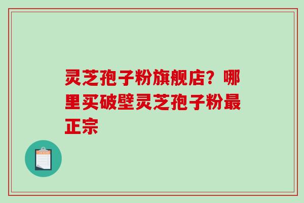 灵芝孢子粉旗舰店？哪里买破壁灵芝孢子粉最正宗
