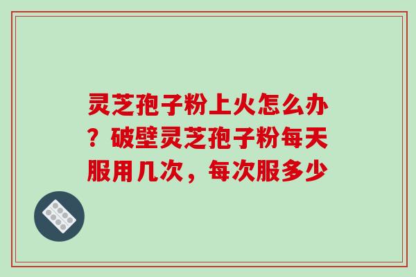 灵芝孢子粉上火怎么办？破壁灵芝孢子粉每天服用几次，每次服多少