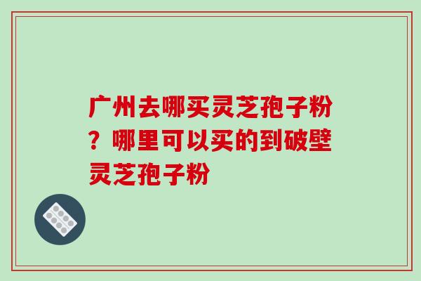 广州去哪买灵芝孢子粉？哪里可以买的到破壁灵芝孢子粉