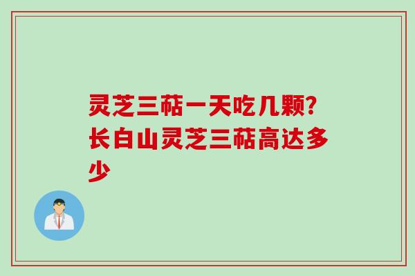 灵芝三萜一天吃几颗？长白山灵芝三萜高达多少