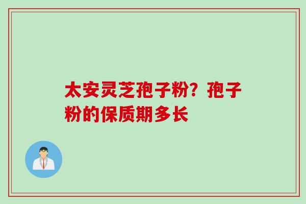 太安灵芝孢子粉?孢子粉的保质期多长 太安灵芝孢子粉?孢子粉的保质期多长
