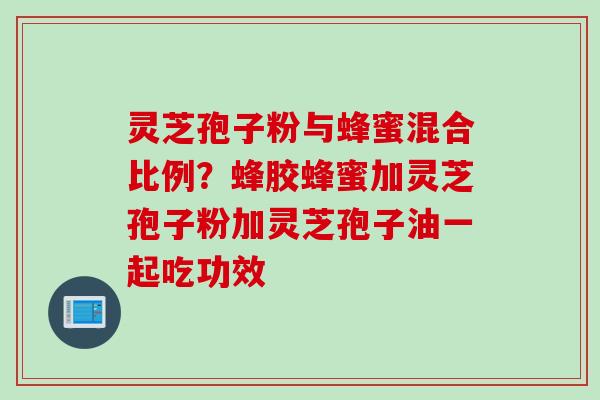 灵芝孢子粉与蜂蜜混合比例？蜂胶蜂蜜加灵芝孢子粉加灵芝孢子油一起吃功效