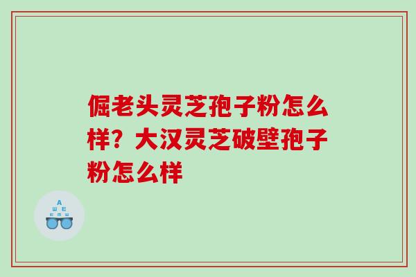 倔老头灵芝孢子粉怎么样？大汉灵芝破壁孢子粉怎么样