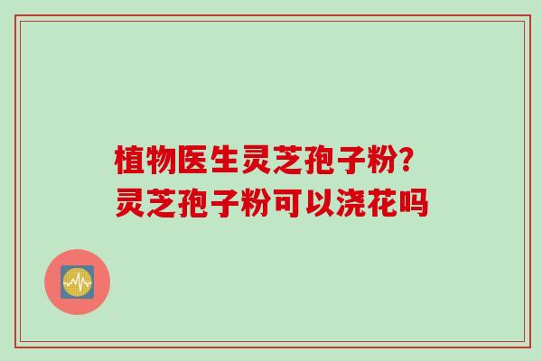 植物医生灵芝孢子粉？灵芝孢子粉可以浇花吗