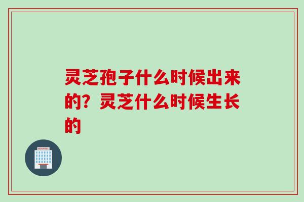 灵芝孢子什么时候出来的？灵芝什么时候生长的