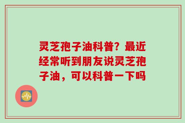 灵芝孢子油科普？近经常听到朋友说灵芝孢子油，可以科普一下吗