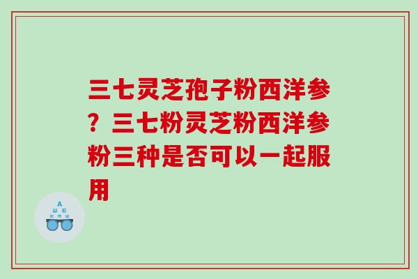 三七灵芝孢子粉西洋参？三七粉灵芝粉西洋参粉三种是否可以一起服用