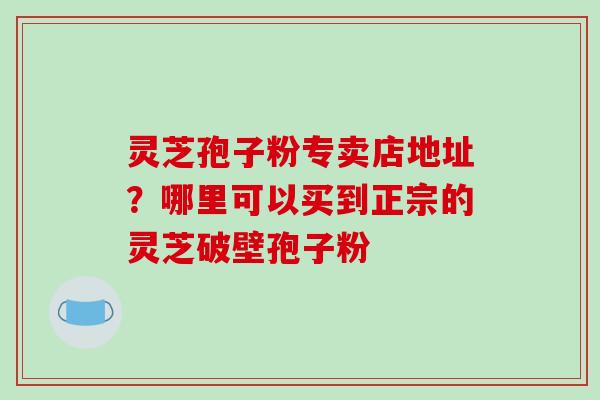 灵芝孢子粉专卖店地址？哪里可以买到正宗的灵芝破壁孢子粉