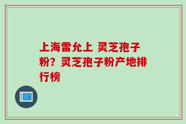 上海雷允上 灵芝孢子粉？灵芝孢子粉产地排行榜